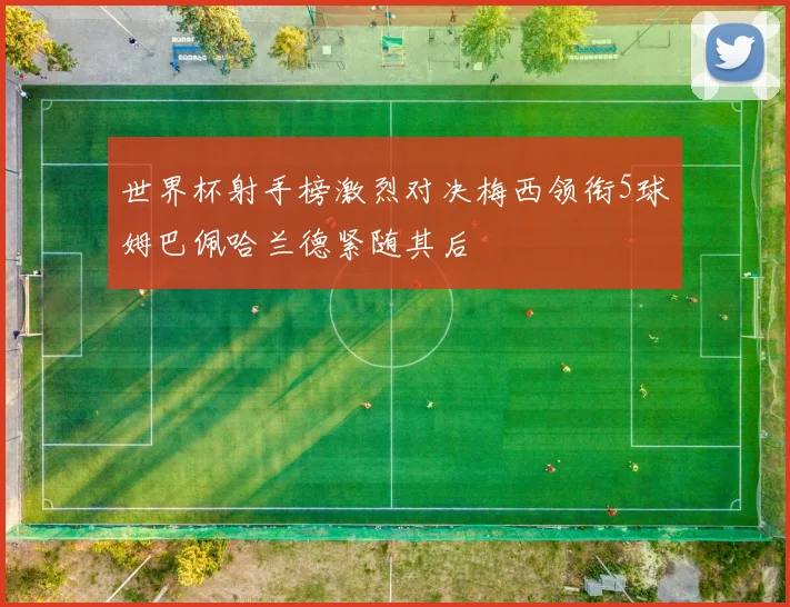 世界杯射手榜激烈对决梅西领衔5球姆巴佩哈兰德紧随其后