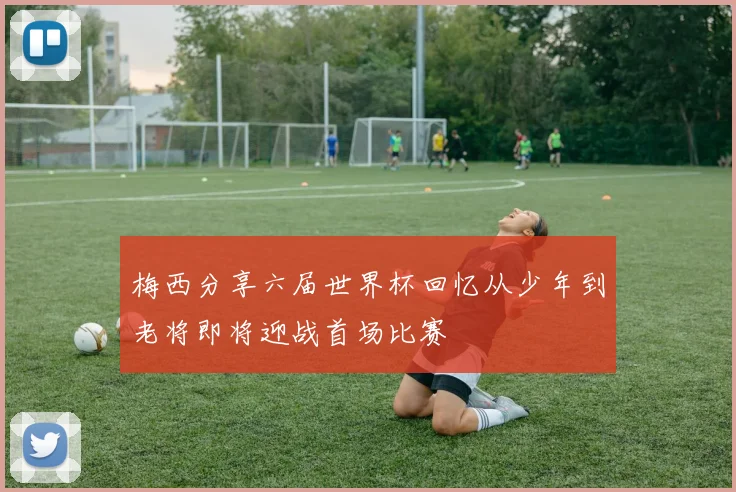 梅西分享六届世界杯回忆从少年到老将即将迎战首场比赛
