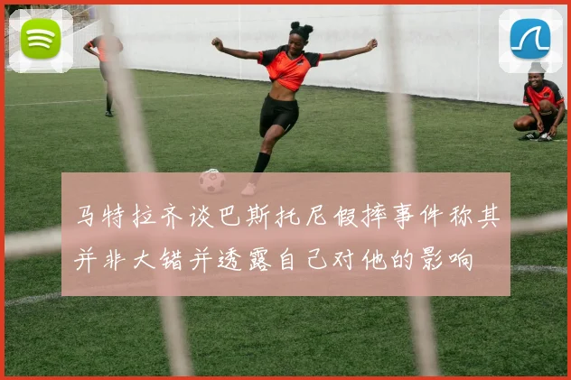 马特拉齐谈巴斯托尼假摔事件称其并非大错并透露自己对他的影响