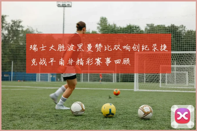 瑞士大胜波黑曼赞比双响创纪录捷克战平南非精彩赛事回顾