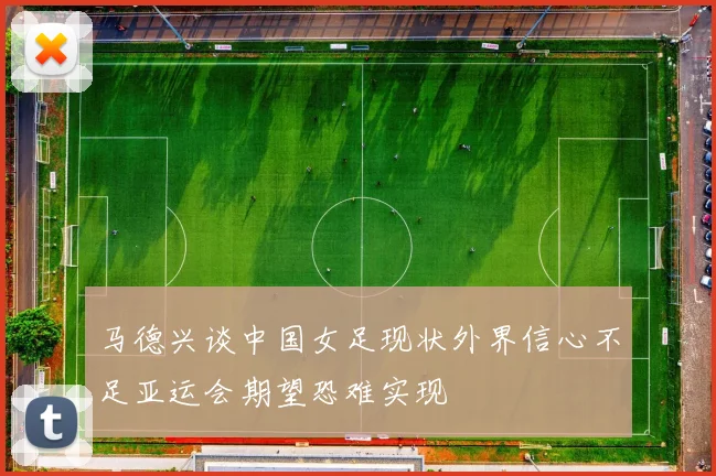 马德兴谈中国女足现状外界信心不足亚运会期望恐难实现