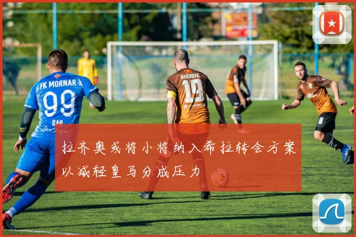 拉齐奥或将小将纳入希拉转会方案以减轻皇马分成压力