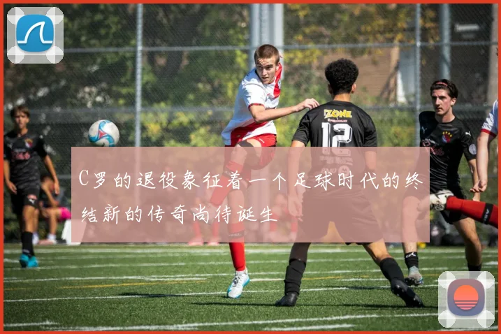 C罗的退役象征着一个足球时代的终结新的传奇尚待诞生