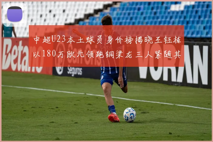 中超U23本土球员身价榜揭晓王钰栋以180万欧元领跑铜梁龙三人紧随其后
