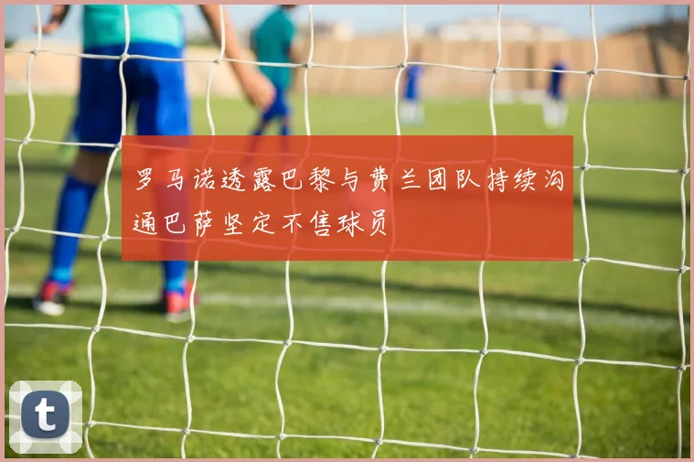 罗马诺透露巴黎与费兰团队持续沟通巴萨坚定不售球员